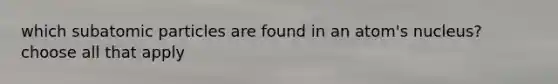 which subatomic particles are found in an atom's nucleus? choose all that apply