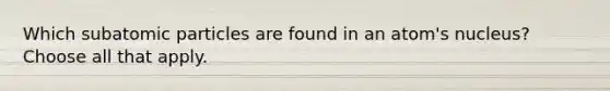 Which subatomic particles are found in an atom's nucleus? Choose all that apply.