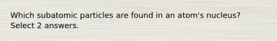 Which subatomic particles are found in an atom's nucleus? Select 2 answers.