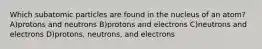 Which subatomic particles are found in the nucleus of an atom? A)protons and neutrons B)protons and electrons C)neutrons and electrons D)protons, neutrons, and electrons