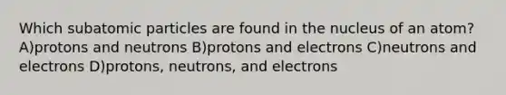 Which subatomic particles are found in the nucleus of an atom? A)protons and neutrons B)protons and electrons C)neutrons and electrons D)protons, neutrons, and electrons