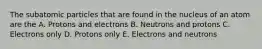 The subatomic particles that are found in the nucleus of an atom are the A. Protons and electrons B. Neutrons and protons C. Electrons only D. Protons only E. Electrons and neutrons