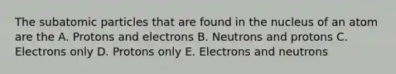 The <a href='https://www.questionai.com/knowledge/kEPDFoKa0c-subatomic-particles' class='anchor-knowledge'>subatomic particles</a> that are found in the nucleus of an atom are the A. Protons and electrons B. Neutrons and protons C. Electrons only D. Protons only E. Electrons and neutrons