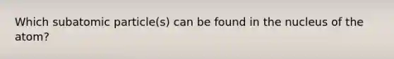 Which subatomic particle(s) can be found in the nucleus of the atom?