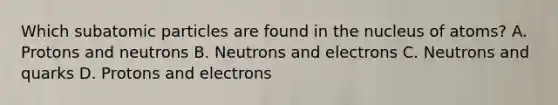 Which subatomic particles are found in the nucleus of atoms? A. Protons and neutrons B. Neutrons and electrons C. Neutrons and quarks D. Protons and electrons