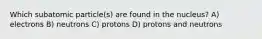 Which subatomic particle(s) are found in the nucleus? A) electrons B) neutrons C) protons D) protons and neutrons