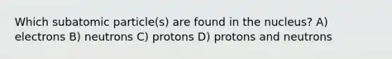 Which subatomic particle(s) are found in the nucleus? A) electrons B) neutrons C) protons D) protons and neutrons