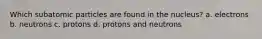 Which subatomic particles are found in the nucleus? a. electrons b. neutrons c. protons d. protons and neutrons