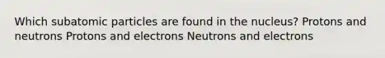 Which subatomic particles are found in the nucleus? Protons and neutrons Protons and electrons Neutrons and electrons