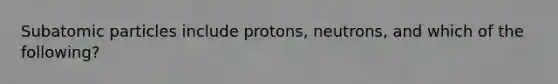 Subatomic particles include protons, neutrons, and which of the following?