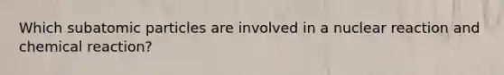 Which subatomic particles are involved in a nuclear reaction and chemical reaction?