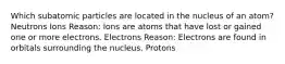 Which subatomic particles are located in the nucleus of an atom? Neutrons Ions Reason: Ions are atoms that have lost or gained one or more electrons. Electrons Reason: Electrons are found in orbitals surrounding the nucleus. Protons