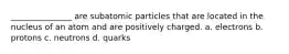 _______________ are subatomic particles that are located in the nucleus of an atom and are positively charged. a. electrons b. protons c. neutrons d. quarks