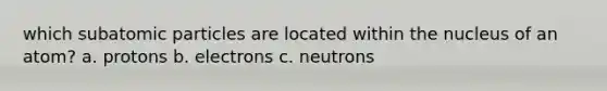 which subatomic particles are located within the nucleus of an atom? a. protons b. electrons c. neutrons