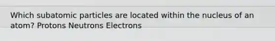 Which subatomic particles are located within the nucleus of an atom? Protons Neutrons Electrons