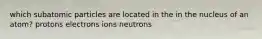 which subatomic particles are located in the in the nucleus of an atom? protons electrons ions neutrons