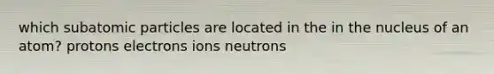 which subatomic particles are located in the in the nucleus of an atom? protons electrons ions neutrons