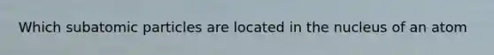 Which subatomic particles are located in the nucleus of an atom