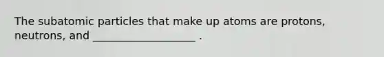 The subatomic particles that make up atoms are protons, neutrons, and ___________________ .