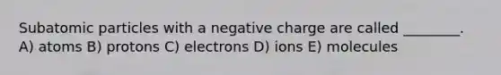 Subatomic particles with a negative charge are called ________. A) atoms B) protons C) electrons D) ions E) molecules