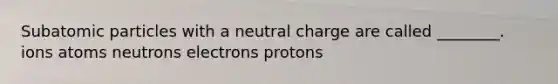 Subatomic particles with a neutral charge are called ________. ions atoms neutrons electrons protons