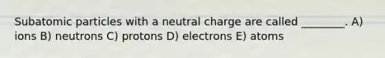 Subatomic particles with a neutral charge are called ________. A) ions B) neutrons C) protons D) electrons E) atoms