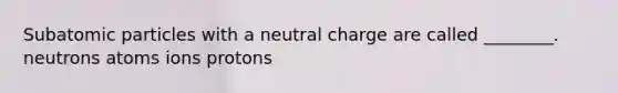 Subatomic particles with a neutral charge are called ________. neutrons atoms ions protons