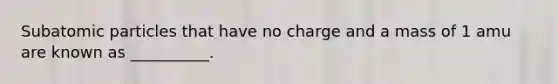Subatomic particles that have no charge and a mass of 1 amu are known as __________.