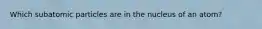 Which subatomic particles are in the nucleus of an atom?
