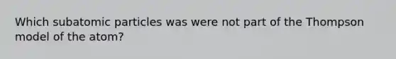 Which subatomic particles was were not part of the Thompson model of the atom?