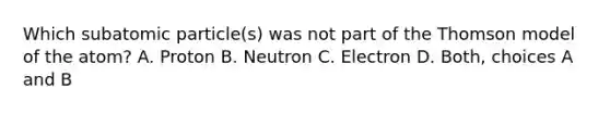 Which subatomic particle(s) was not part of the Thomson model of the atom? A. Proton B. Neutron C. Electron D. Both, choices A and B