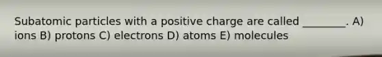 Subatomic particles with a positive charge are called ________. A) ions B) protons C) electrons D) atoms E) molecules