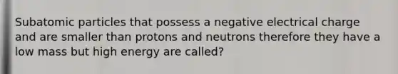 Subatomic particles that possess a negative electrical charge and are smaller than protons and neutrons therefore they have a low mass but high energy are called?