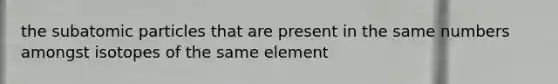 the subatomic particles that are present in the same numbers amongst isotopes of the same element