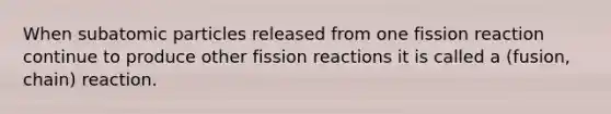 When <a href='https://www.questionai.com/knowledge/kEPDFoKa0c-subatomic-particles' class='anchor-knowledge'>subatomic particles</a> released from one fission reaction continue to produce other fission reactions it is called a (fusion, chain) reaction.