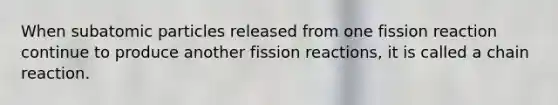 When <a href='https://www.questionai.com/knowledge/kEPDFoKa0c-subatomic-particles' class='anchor-knowledge'>subatomic particles</a> released from one fission reaction continue to produce another fission reactions, it is called a chain reaction.