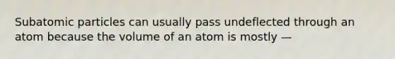 Subatomic particles can usually pass undeflected through an atom because the volume of an atom is mostly —