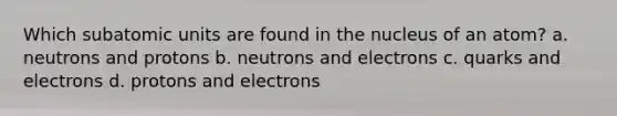 Which subatomic units are found in the nucleus of an atom? a. neutrons and protons b. neutrons and electrons c. quarks and electrons d. protons and electrons