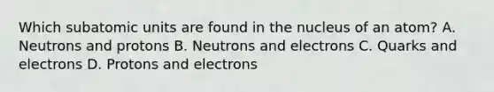 Which subatomic units are found in the nucleus of an atom? A. Neutrons and protons B. Neutrons and electrons C. Quarks and electrons D. Protons and electrons