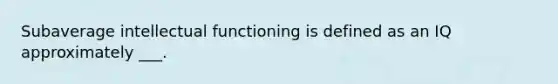 Subaverage intellectual functioning is defined as an IQ approximately ___.