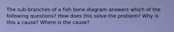 The sub-branches of a fish bone diagram answers which of the following questions? How does this solve the problem? Why is this a cause? Where is the cause?