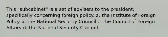 This "subcabinet" is a set of advisers to the president, specifically concerning foreign policy. a. the Institute of Foreign Policy b. the National Security Council c. the Council of Foreign Affairs d. the National Security Cabinet