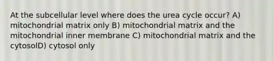 At the subcellular level where does the urea cycle occur? A) mitochondrial matrix only B) mitochondrial matrix and the mitochondrial inner membrane C) mitochondrial matrix and the cytosolD) cytosol only