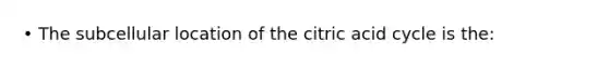 • The subcellular location of the citric acid cycle is the: