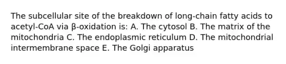 The subcellular site of the breakdown of long-chain fatty acids to acetyl-CoA via β-oxidation is: A. The cytosol B. The matrix of the mitochondria C. The endoplasmic reticulum D. The mitochondrial intermembrane space E. The Golgi apparatus