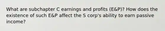 What are subchapter C earnings and profits (E&P)? How does the existence of such E&P affect the S corp's ability to earn passive income?