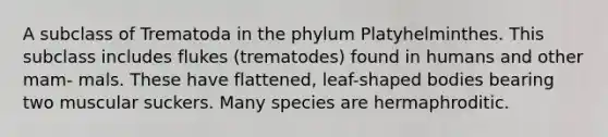 A subclass of Trematoda in the phylum Platyhelminthes. This subclass includes flukes (trematodes) found in humans and other mam- mals. These have flattened, leaf-shaped bodies bearing two muscular suckers. Many species are hermaphroditic.