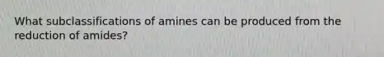 What subclassifications of amines can be produced from the reduction of amides?