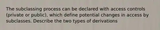 The subclassing process can be declared with access controls (private or public), which define potential changes in access by subclasses. Describe the two types of derivations