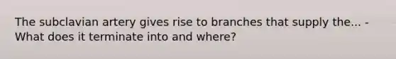 The subclavian artery gives rise to branches that supply the... -What does it terminate into and where?